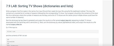7.9 lab sorting tv shows - Jun 15, 2022 · 7.9 LAB: Sorting TV Shows (dictionaries and lists)Write a program that first reads in the name of an input file and then reads the input file using the file.readlines() method. The input file contains an unsorted list of number of seasons followed by the corresponding TV show. 